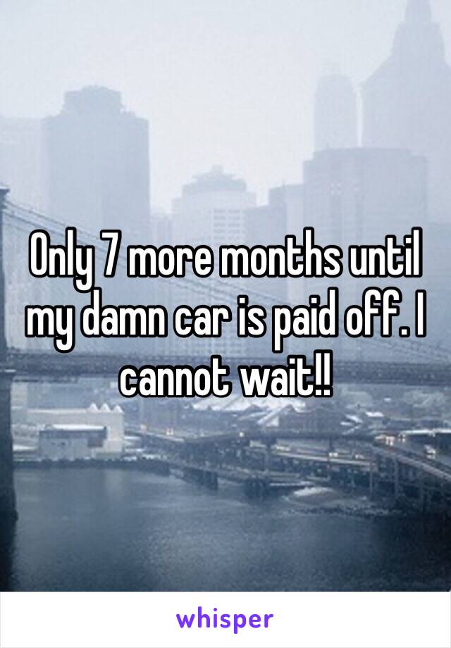 Only 7 more months until my damn car is paid off. I cannot wait!!