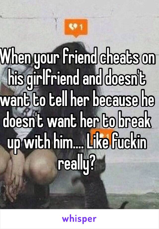 When your friend cheats on his girlfriend and doesn't want to tell her because he doesn't want her to break up with him.... Like fuckin really? 