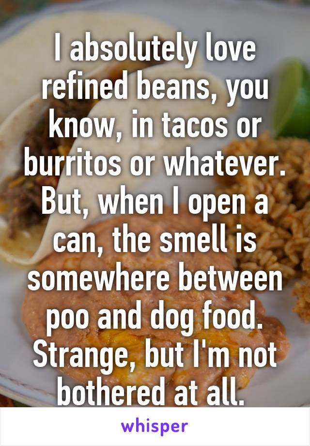 I absolutely love refined beans, you know, in tacos or burritos or whatever. But, when I open a can, the smell is somewhere between poo and dog food. Strange, but I'm not bothered at all. 