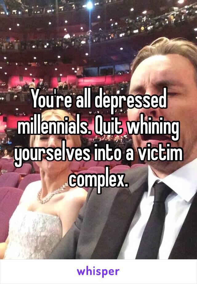 You're all depressed millennials. Quit whining yourselves into a victim complex. 