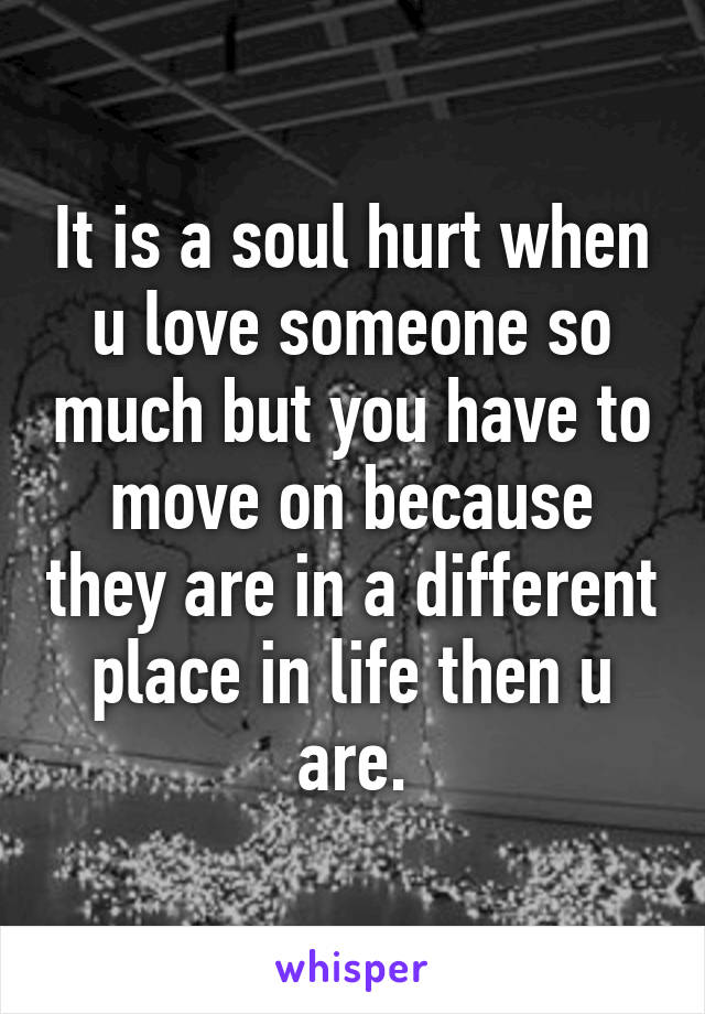 It is a soul hurt when u love someone so much but you have to move on because they are in a different place in life then u are.