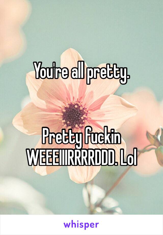 You're all pretty. 


Pretty fuckin WEEEIIIRRRRDDD. Lol