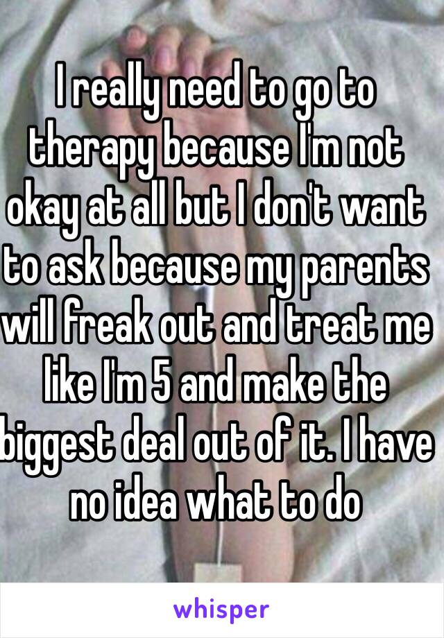 I really need to go to therapy because I'm not okay at all but I don't want to ask because my parents will freak out and treat me like I'm 5 and make the biggest deal out of it. I have no idea what to do