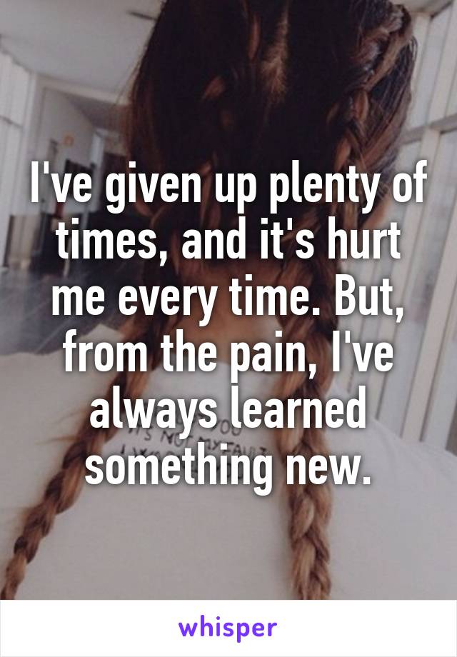 I've given up plenty of times, and it's hurt me every time. But, from the pain, I've always learned something new.
