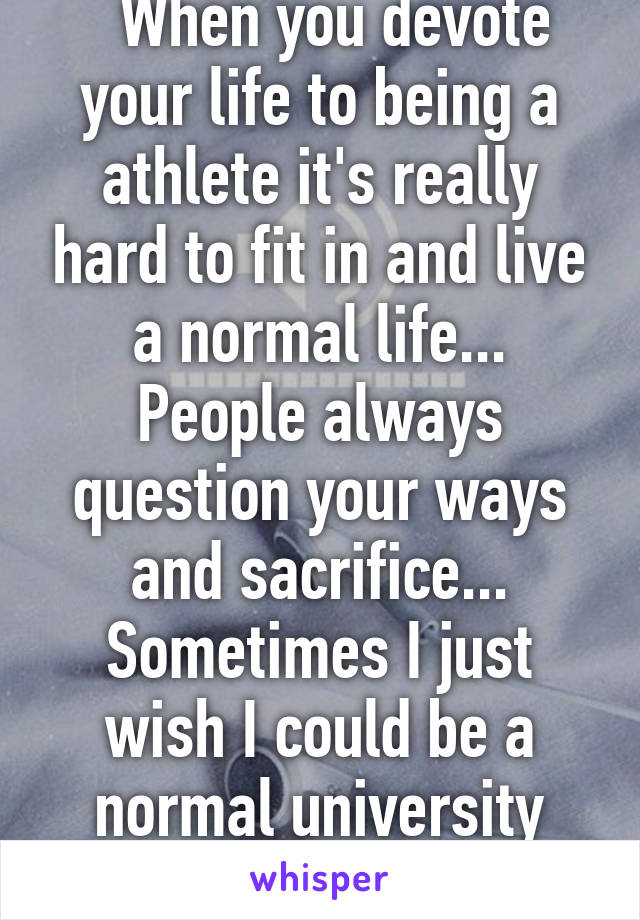   When you devote your life to being a athlete it's really hard to fit in and live a normal life... People always question your ways and sacrifice... Sometimes I just wish I could be a normal university student for a week!