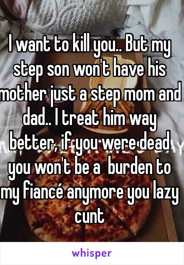 I want to kill you.. But my step son won't have his mother just a step mom and dad.. I treat him way better, if you were dead you won't be a  burden to my fiancé anymore you lazy cunt