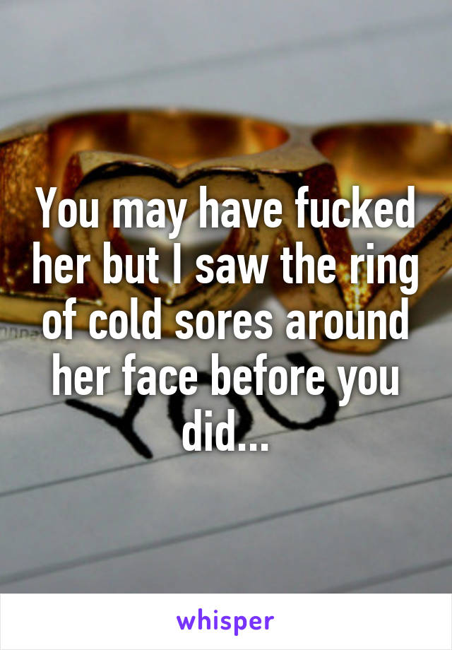 You may have fucked her but I saw the ring of cold sores around her face before you did...