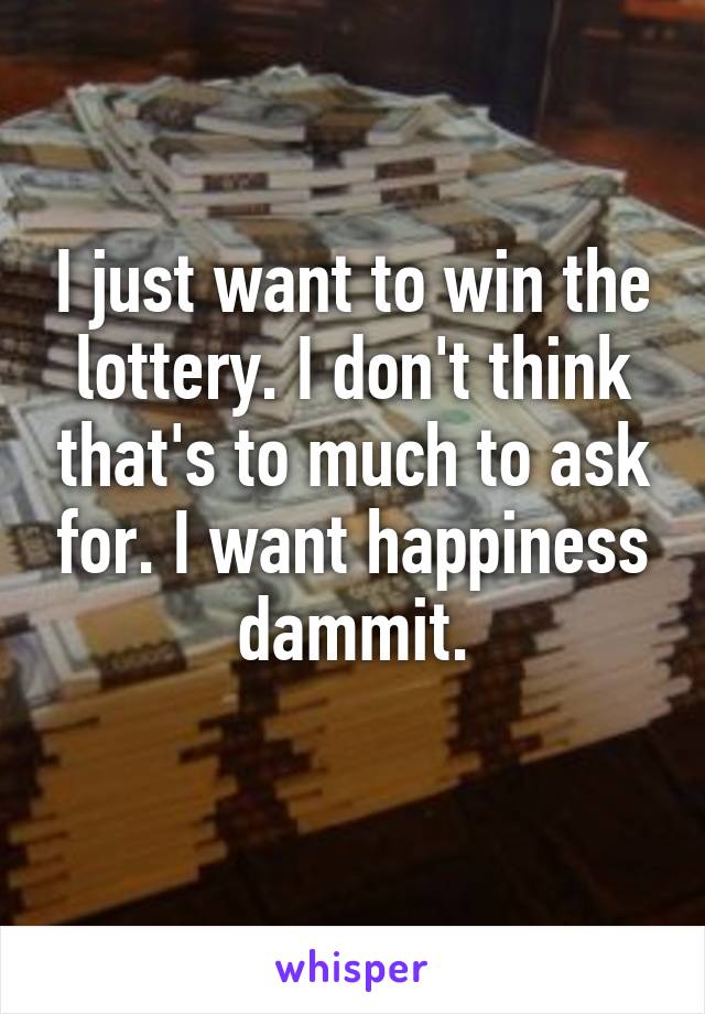 I just want to win the lottery. I don't think that's to much to ask for. I want happiness dammit.
