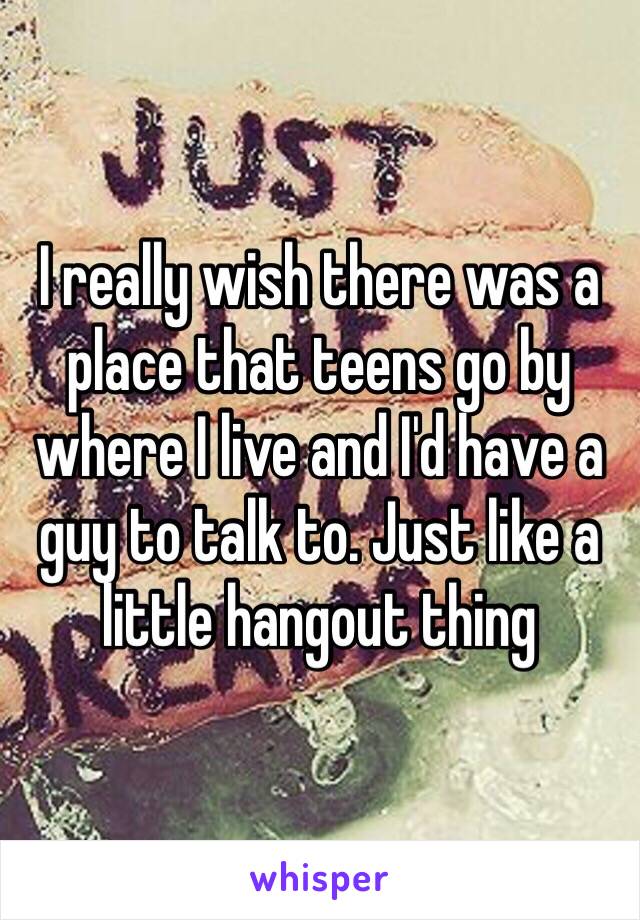 I really wish there was a place that teens go by where I live and I'd have a guy to talk to. Just like a little hangout thing