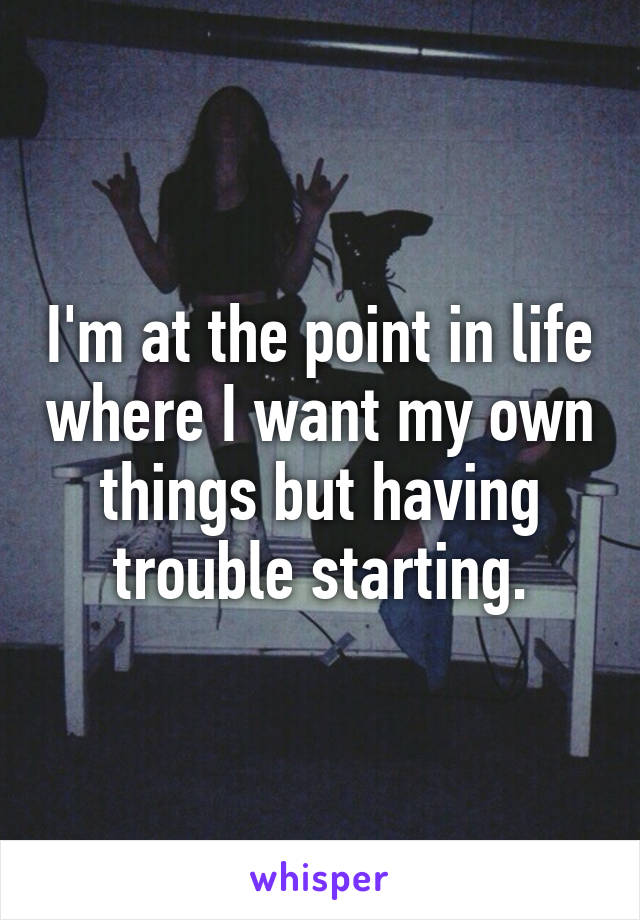 I'm at the point in life where I want my own things but having trouble starting.