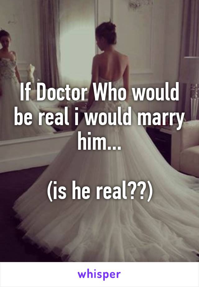 If Doctor Who would be real i would marry him...

(is he real??)