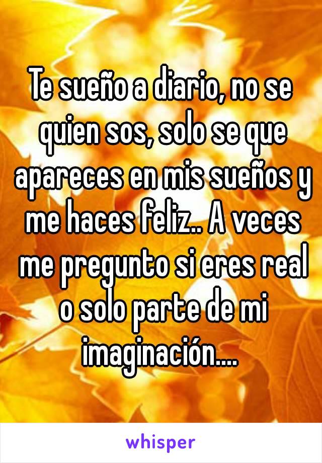 Te sueño a diario, no se quien sos, solo se que apareces en mis sueños y me haces feliz.. A veces me pregunto si eres real o solo parte de mi imaginación.... 