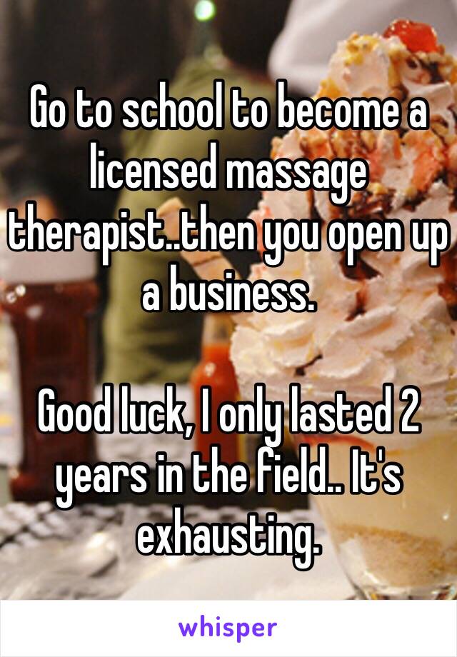 Go to school to become a licensed massage therapist..then you open up a business.

Good luck, I only lasted 2 years in the field.. It's exhausting. 