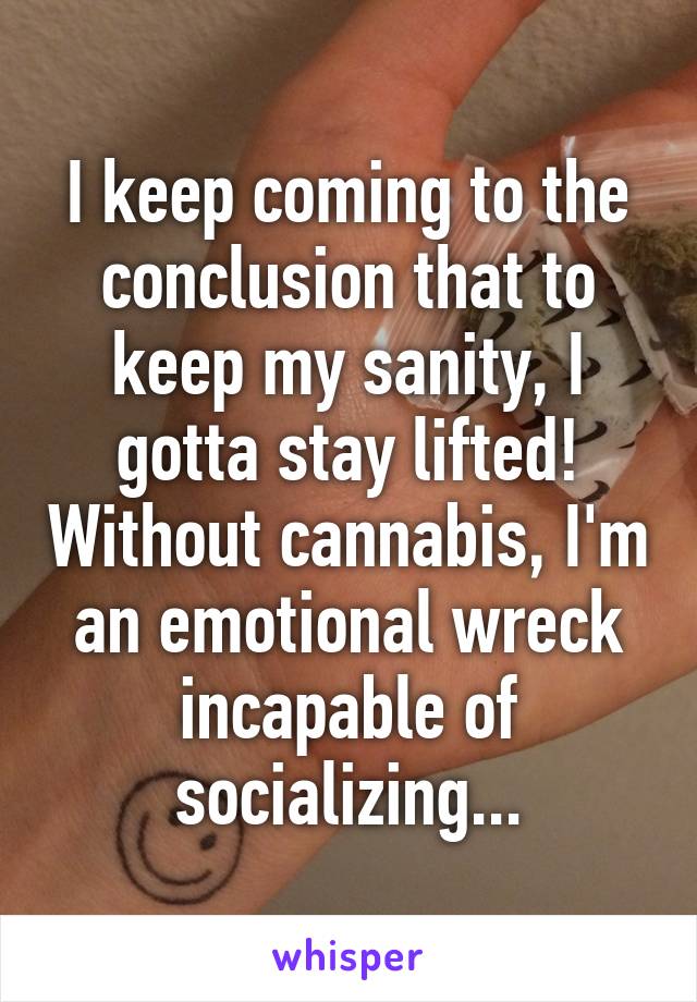 I keep coming to the conclusion that to keep my sanity, I gotta stay lifted! Without cannabis, I'm an emotional wreck incapable of socializing...