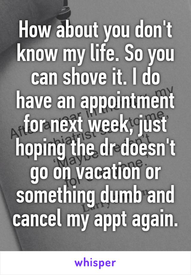 How about you don't know my life. So you can shove it. I do have an appointment for next week, just hoping the dr doesn't go on vacation or something dumb and cancel my appt again. 