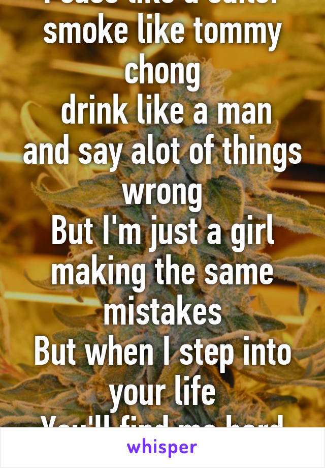 I cuss like a sailor smoke like tommy chong
 drink like a man and say alot of things wrong
But I'm just a girl making the same mistakes
But when I step into your life
You'll find me hard to replace