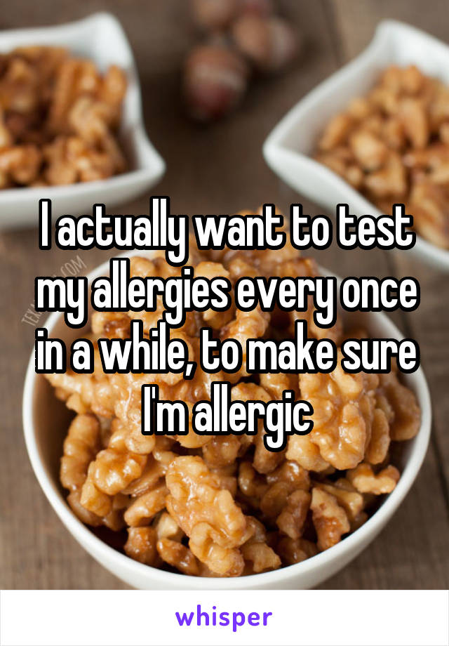 I actually want to test my allergies every once in a while, to make sure I'm allergic