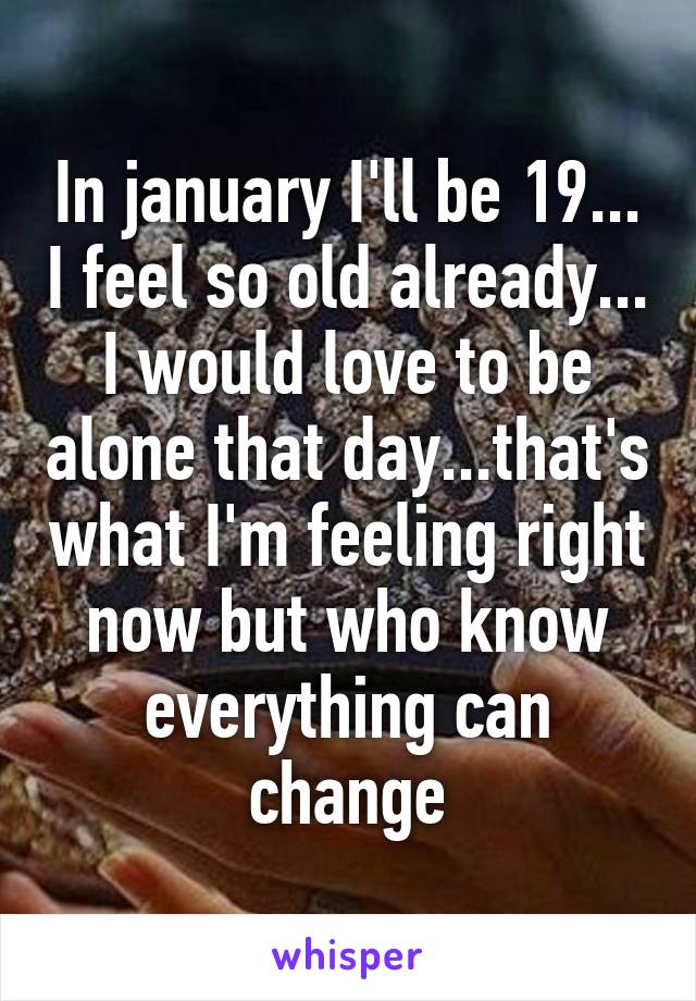 In january I'll be 19... I feel so old already... I would love to be alone that day...that's what I'm feeling right now but who know everything can change