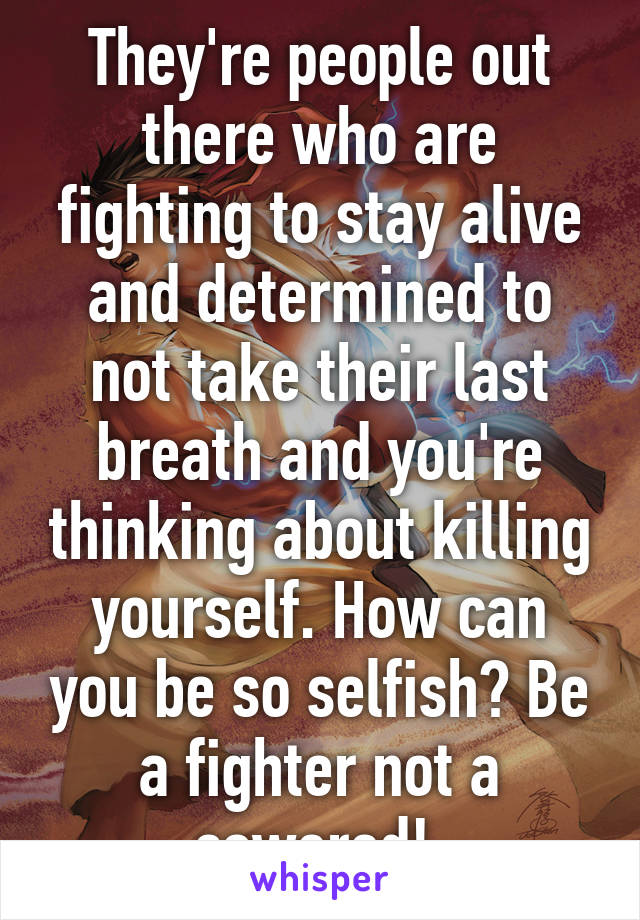 They're people out there who are fighting to stay alive and determined to not take their last breath and you're thinking about killing yourself. How can you be so selfish? Be a fighter not a cowered! 