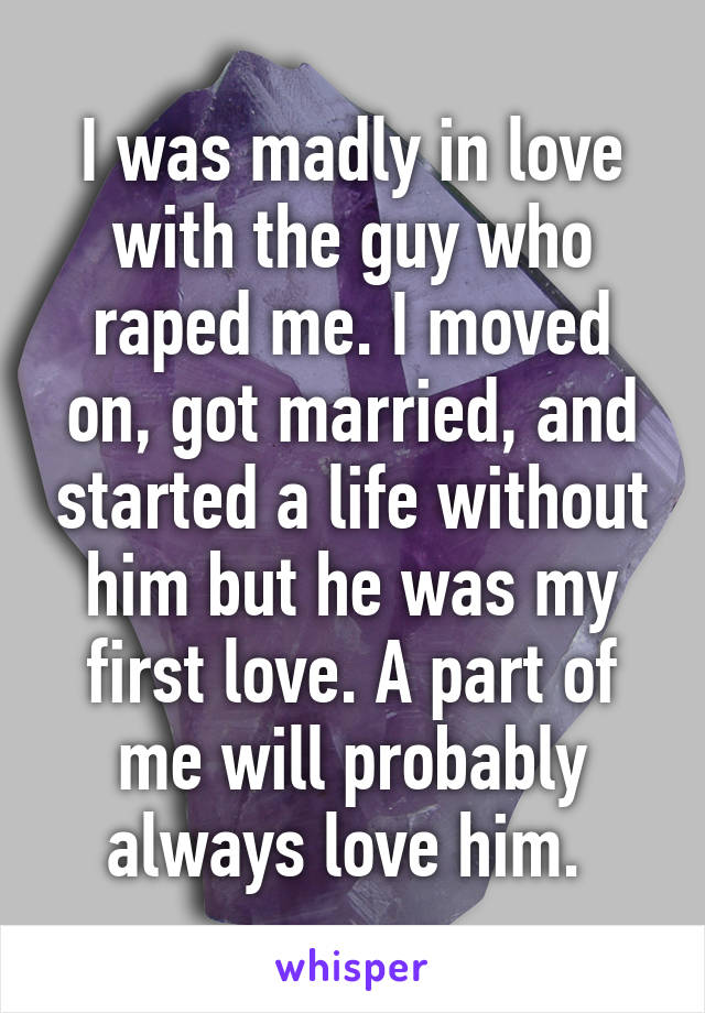 I was madly in love with the guy who raped me. I moved on, got married, and started a life without him but he was my first love. A part of me will probably always love him. 