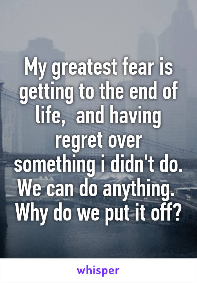 My greatest fear is getting to the end of life,  and having regret over something i didn't do. We can do anything.  Why do we put it off?