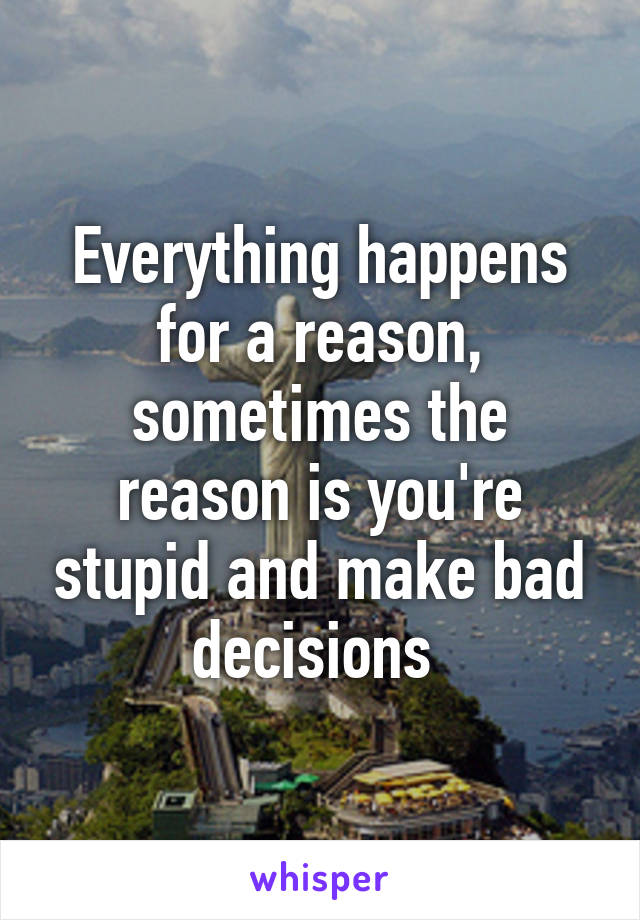 Everything happens for a reason, sometimes the reason is you're stupid and make bad decisions 