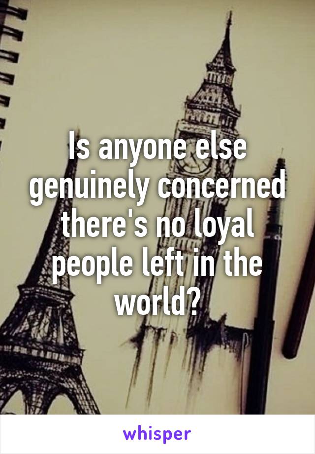 Is anyone else genuinely concerned there's no loyal people left in the world?