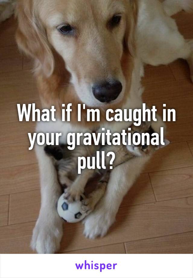 What if I'm caught in your gravitational pull?