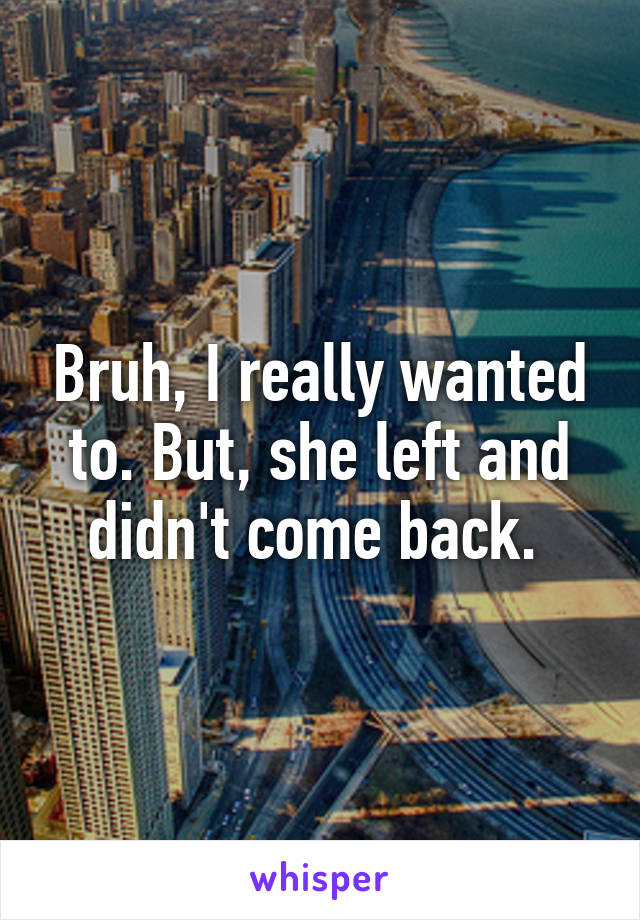 Bruh, I really wanted to. But, she left and didn't come back. 