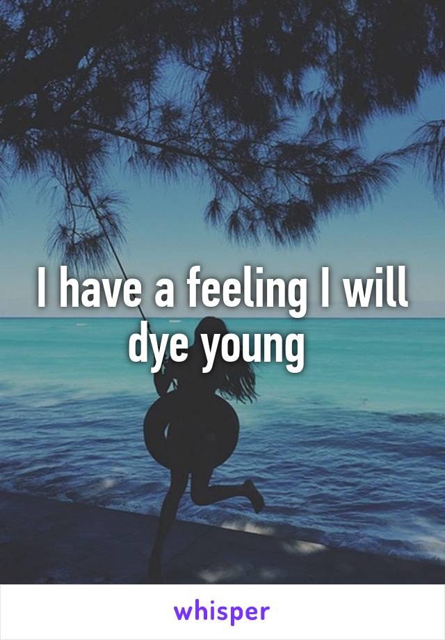 I have a feeling I will dye young 