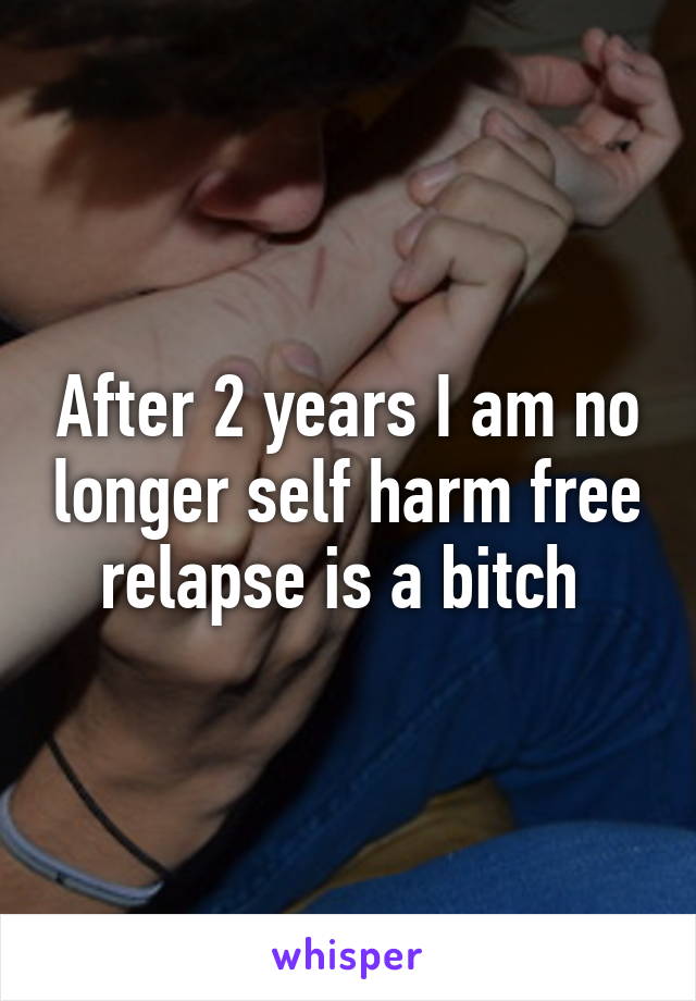 After 2 years I am no longer self harm free relapse is a bitch 