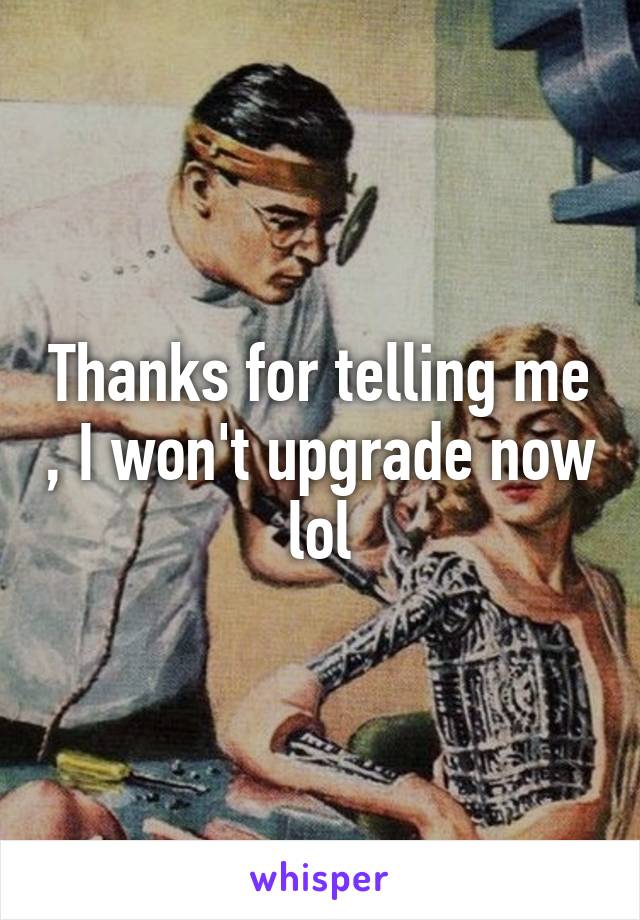 Thanks for telling me , I won't upgrade now lol