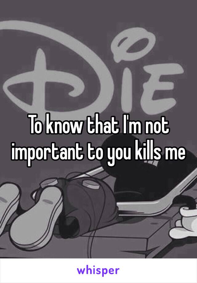 To know that I'm not important to you kills me 