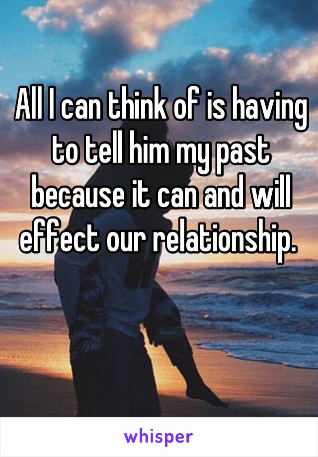 All I can think of is having to tell him my past because it can and will effect our relationship. 