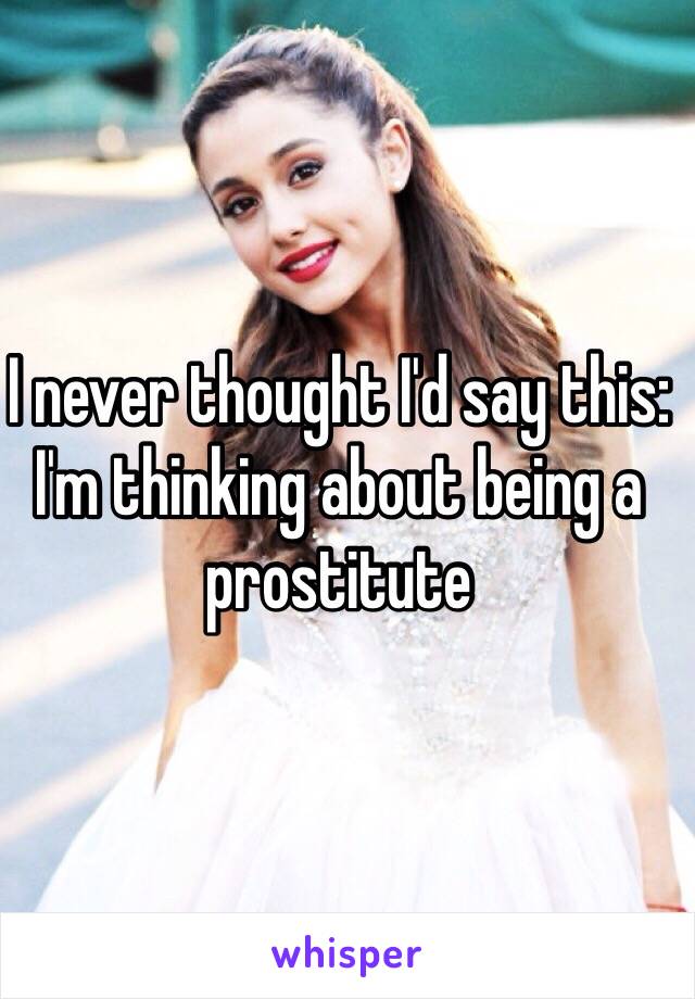 I never thought I'd say this: I'm thinking about being a prostitute