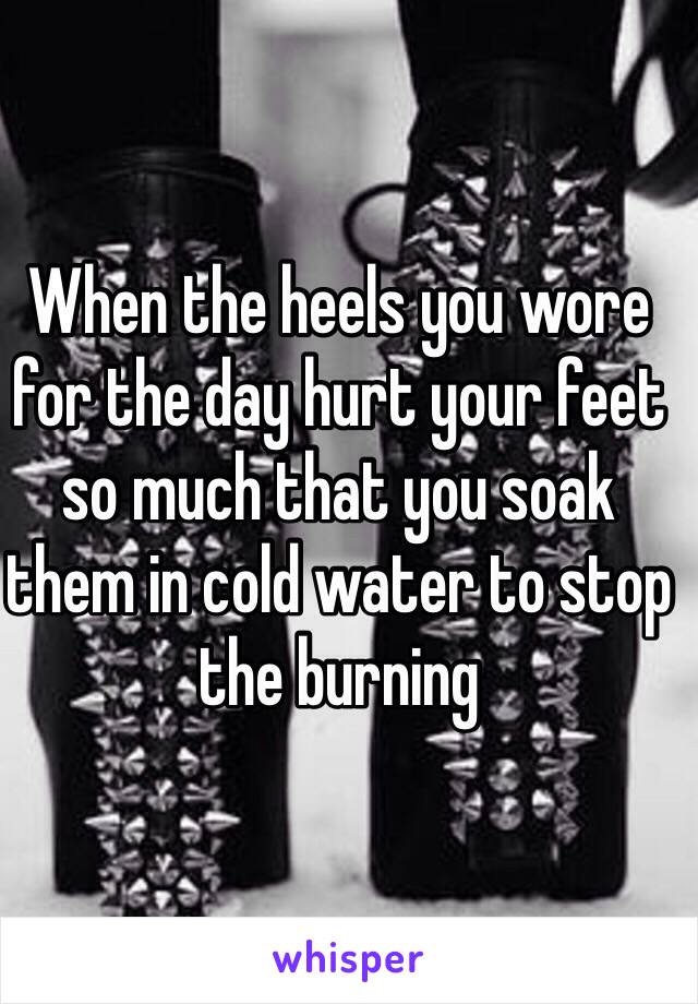 When the heels you wore for the day hurt your feet so much that you soak them in cold water to stop the burning