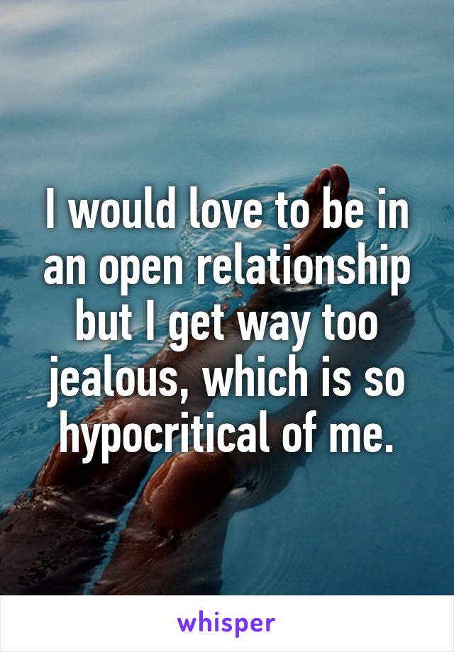 I would love to be in an open relationship but I get way too jealous, which is so hypocritical of me.