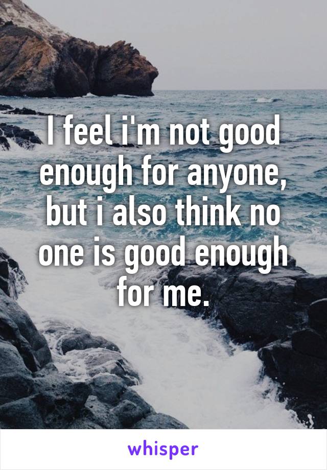 I feel i'm not good enough for anyone, but i also think no one is good enough for me.
