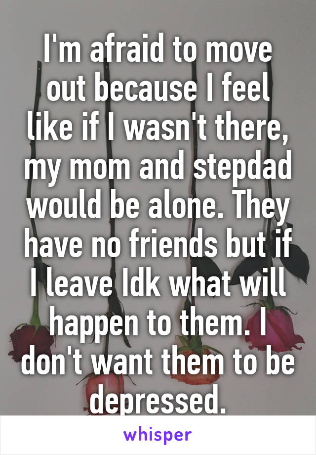 I'm afraid to move out because I feel like if I wasn't there, my mom and stepdad would be alone. They have no friends but if I leave Idk what will happen to them. I don't want them to be depressed.