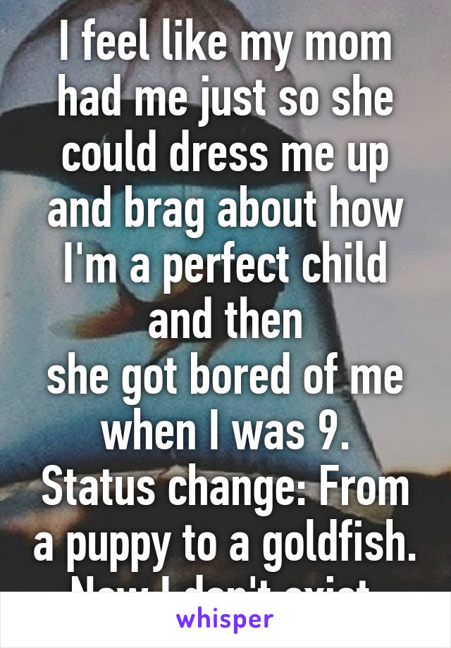 I feel like my mom had me just so she could dress me up and brag about how I'm a perfect child and then
she got bored of me when I was 9.
Status change: From a puppy to a goldfish.
Now I don't exist.