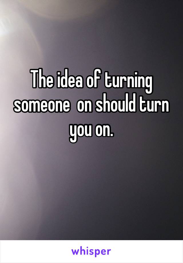 The idea of turning someone  on should turn you on. 

