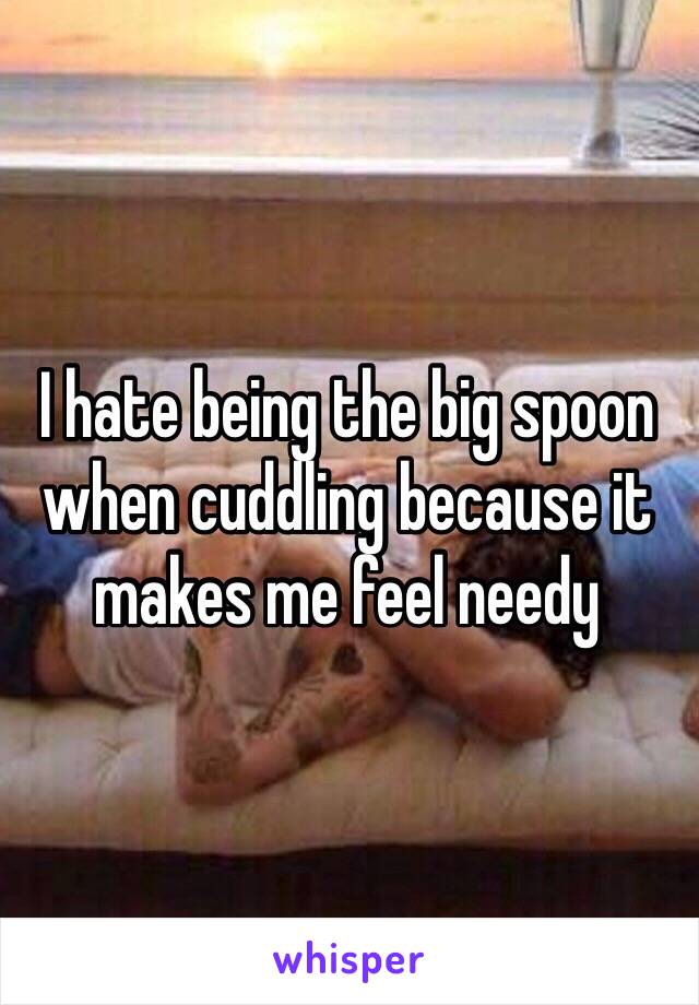 I hate being the big spoon when cuddling because it makes me feel needy