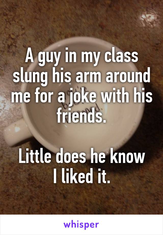 A guy in my class slung his arm around me for a joke with his friends.

Little does he know I liked it.