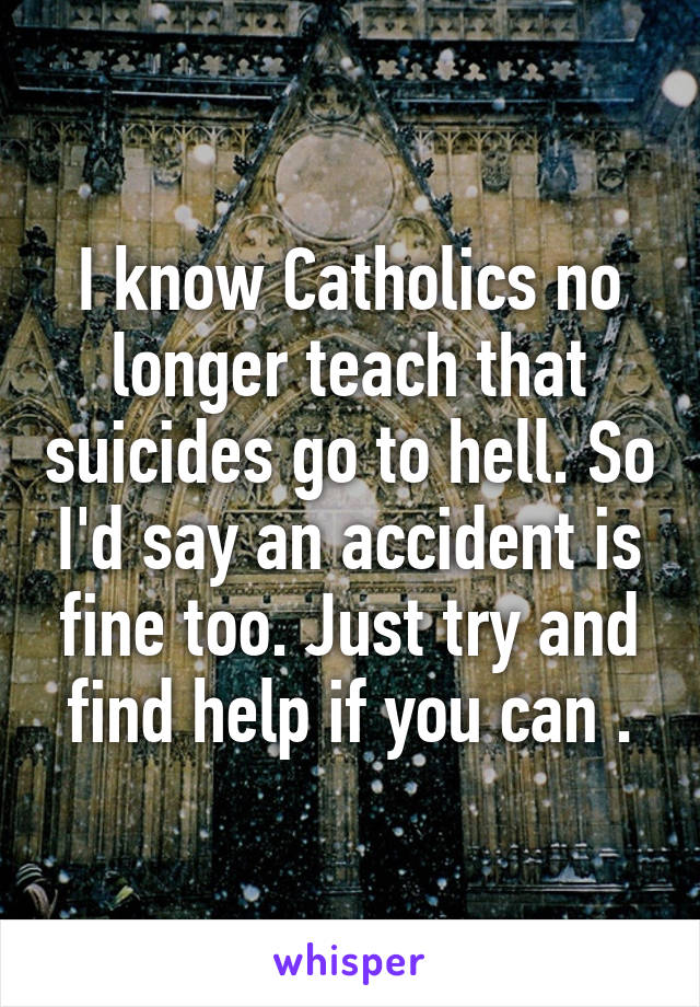 I know Catholics no longer teach that suicides go to hell. So I'd say an accident is fine too. Just try and find help if you can .