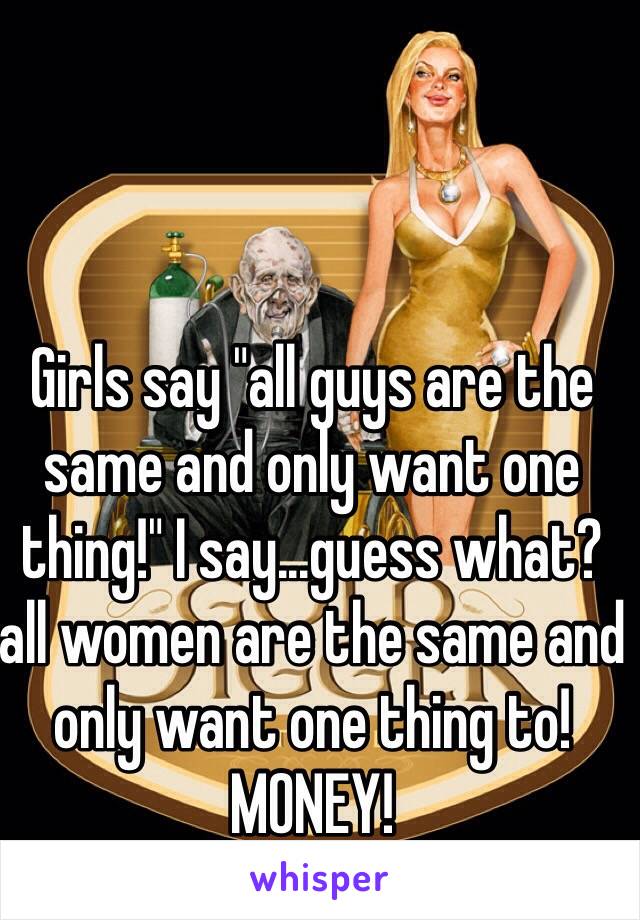 Girls say "all guys are the same and only want one thing!" I say...guess what? all women are the same and only want one thing to! MONEY! 