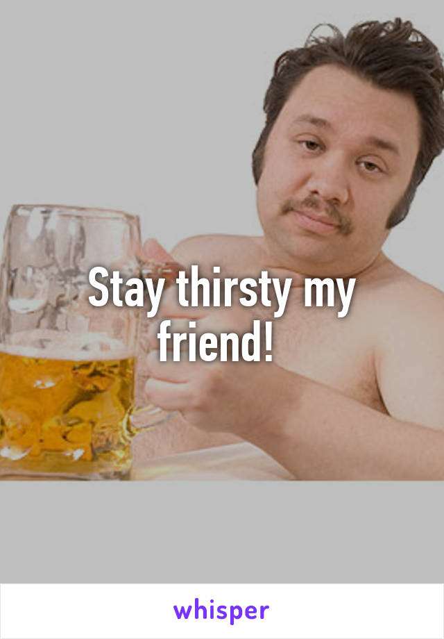 Stay thirsty my friend! 