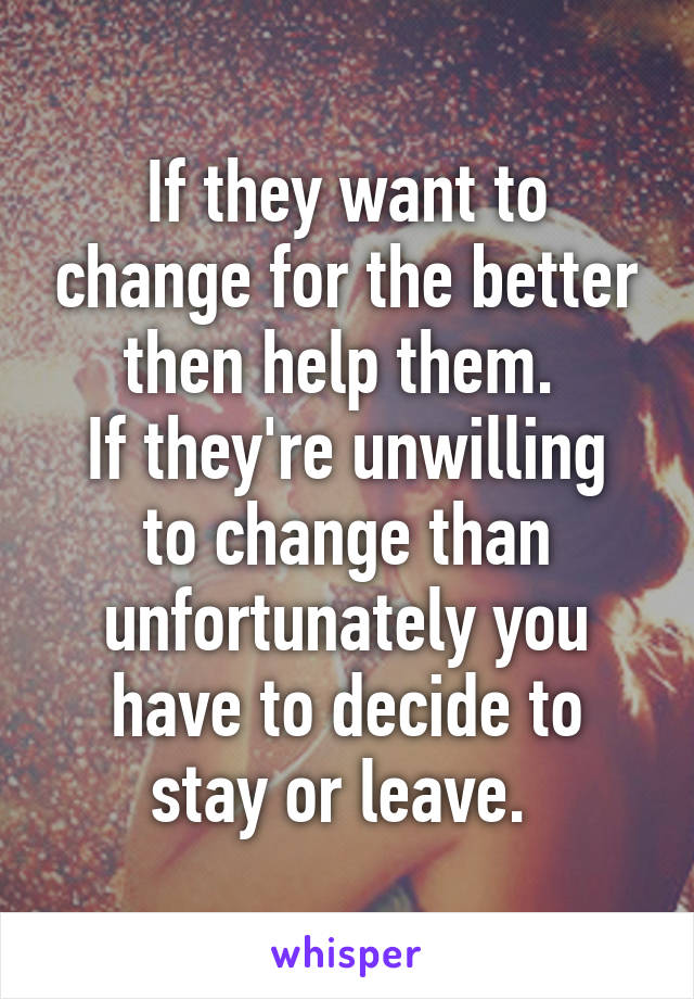 If they want to change for the better then help them. 
If they're unwilling to change than unfortunately you have to decide to stay or leave. 