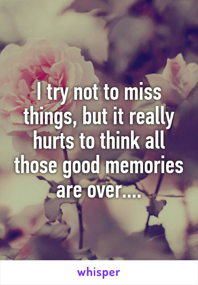 I try not to miss things, but it really hurts to think all those good memories are over....