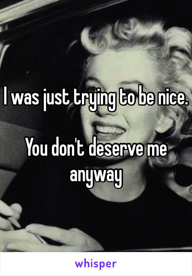 I was just trying to be nice.

You don't deserve me anyway