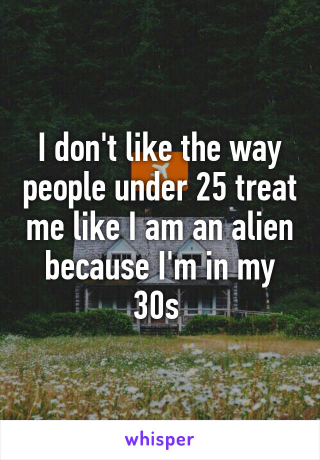 I don't like the way people under 25 treat me like I am an alien because I'm in my 30s 